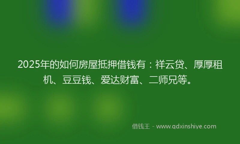 2025年的如何房屋抵押借钱有：祥云贷、厚厚租机、豆豆钱、爱达财富、二师兄等。
