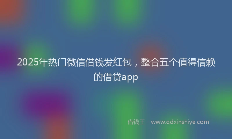 2025年热门微信借钱发红包，整合五个值得信赖的借贷app
