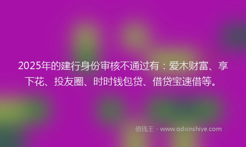 2025年的建行身份审核不通过有：爱木财富、享下花、投友圈、时时钱包贷、借贷宝速借等。