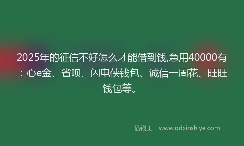 2025年的征信不好怎么才能借到钱,急用40000有：心e金、省呗、闪电侠钱包、诚信一周花、旺旺钱包等。