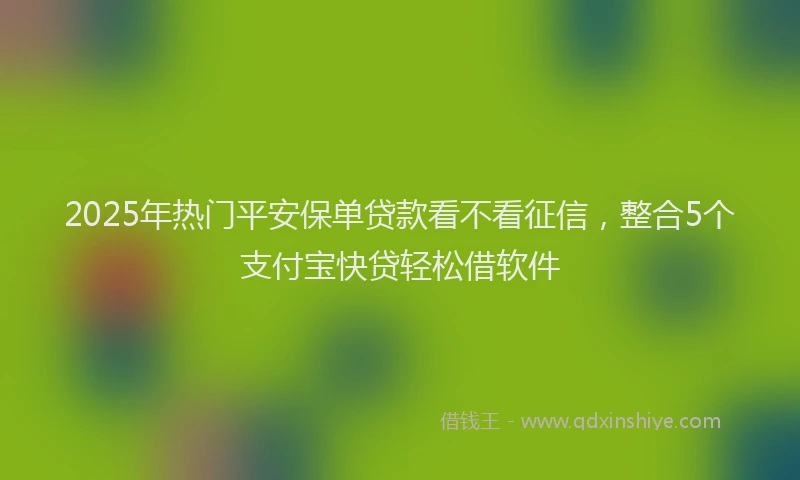 2025年热门平安保单贷款看不看征信，整合5个支付宝快贷轻松借软件