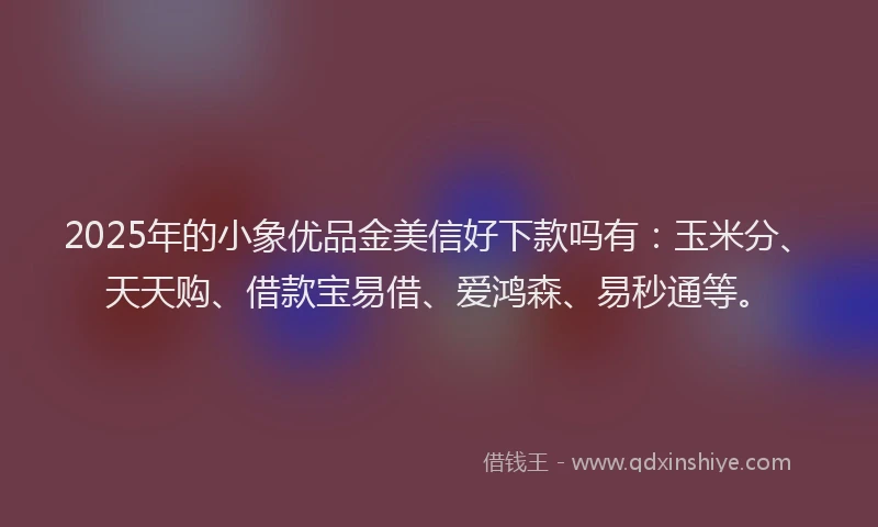 2025年的小象优品金美信好下款吗有：玉米分、天天购、借款宝易借、爱鸿森、易秒通等。