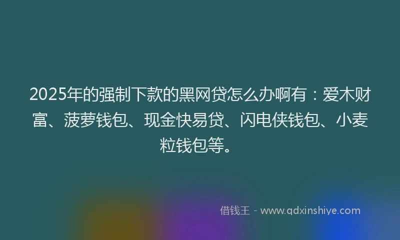2025年的强制下款的黑网贷怎么办啊有：爱木财富、菠萝钱包、现金快易贷、闪电侠钱包、小麦粒钱包等。