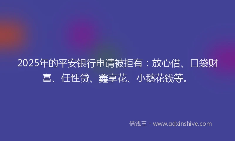 2025年的平安银行申请被拒有：放心借、口袋财富、任性贷、鑫享花、小鹅花钱等。