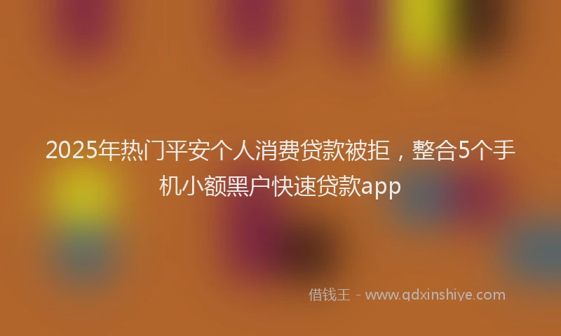 2025年热门平安个人消费贷款被拒，整合5个手机小额黑户快速贷款app