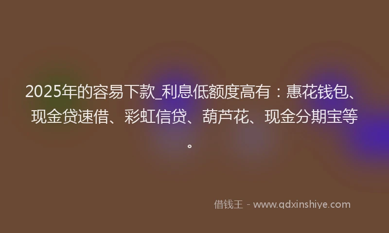 2025年的容易下款_利息低额度高有：惠花钱包、现金贷速借、彩虹信贷、葫芦花、现金分期宝等。
