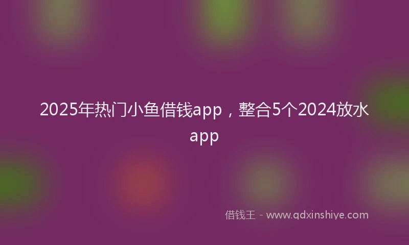2025年热门小鱼借钱app，整合5个2024放水app