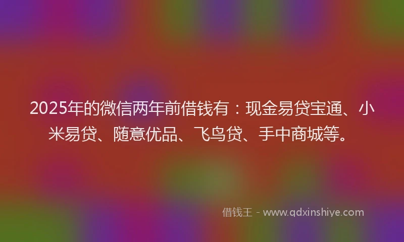 2025年的微信两年前借钱有：现金易贷宝通、小米易贷、随意优品、飞鸟贷、手中商城等。
