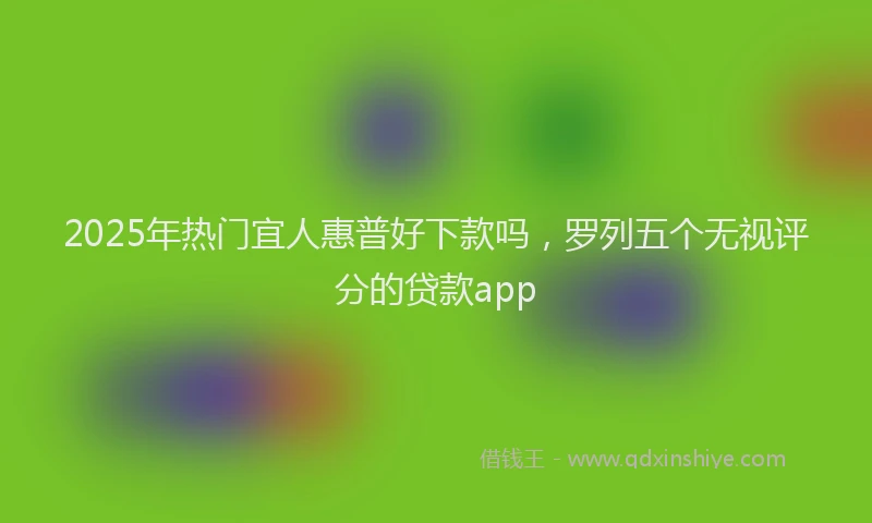 2025年热门宜人惠普好下款吗，罗列五个无视评分的贷款app