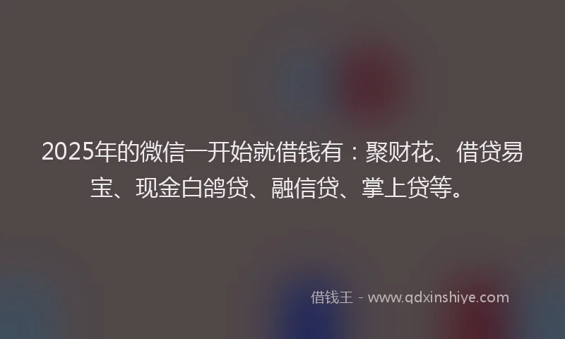 2025年的微信一开始就借钱有：聚财花、借贷易宝、现金白鸽贷、融信贷、掌上贷等。