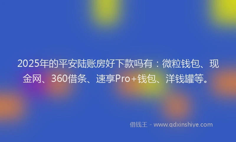 2025年的平安陆账房好下款吗有：微粒钱包、现金网、360借条、速享Pro+钱包、洋钱罐等。
