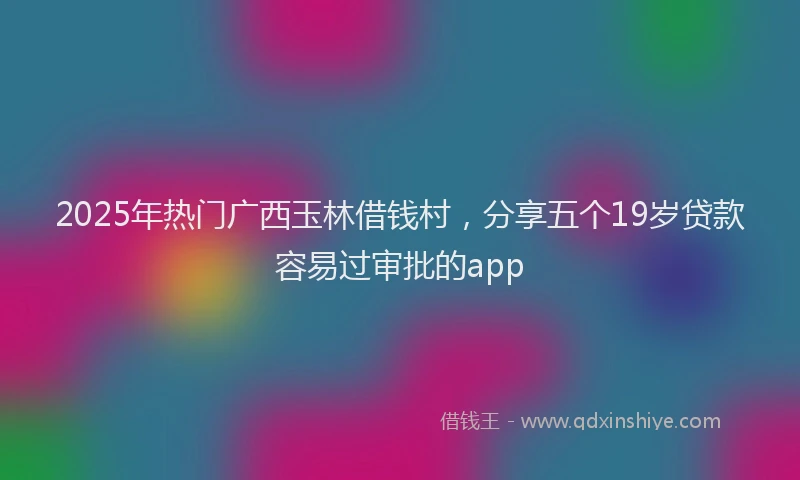 2025年热门广西玉林借钱村，分享五个19岁贷款容易过审批的app