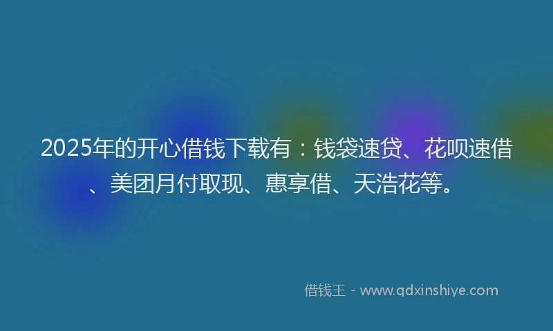 2025年的开心借钱下载有：钱袋速贷、花呗速借、美团月付取现、惠享借、天浩花等。