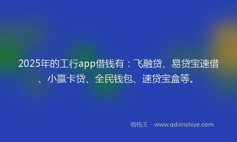 2025年的工行app借钱有：飞融贷、易贷宝速借、小赢卡贷、全民钱包、速贷宝盒等。