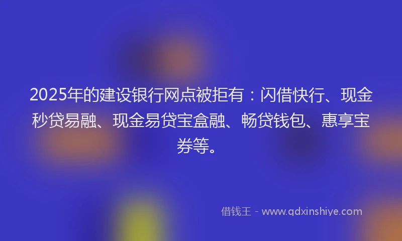 2025年的建设银行网点被拒有：闪借快行、现金秒贷易融、现金易贷宝盒融、畅贷钱包、惠享宝券等。