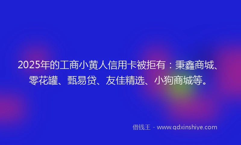 2025年的工商小黄人信用卡被拒有：秉鑫商城、零花罐、甄易贷、友佳精选、小狗商城等。