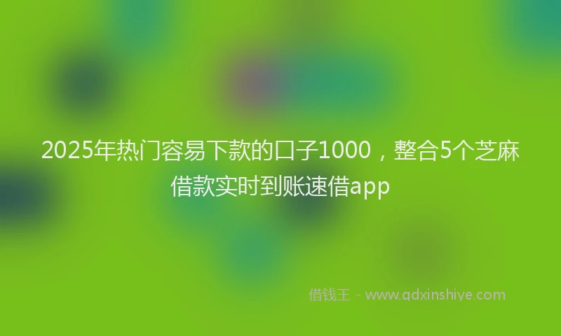 2025年热门容易下款的口子1000，整合5个芝麻借款实时到账速借app