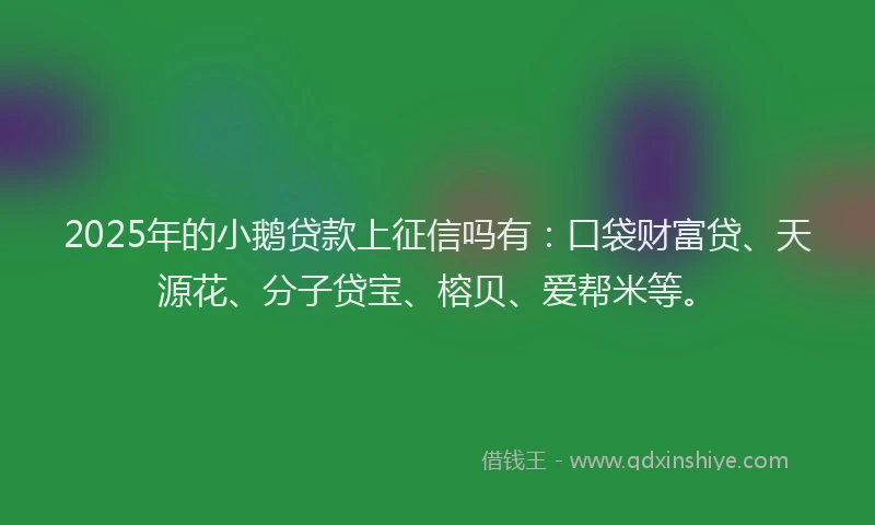 2025年的小鹅贷款上征信吗有：口袋财富贷、天源花、分子贷宝、榕贝、爱帮米等。