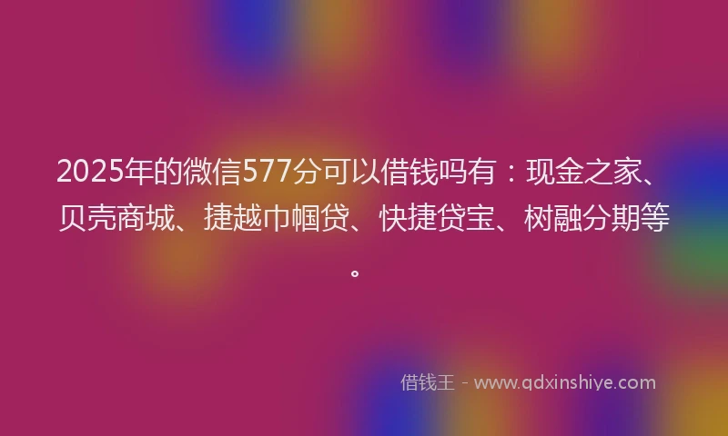 2025年的微信577分可以借钱吗有：现金之家、贝壳商城、捷越巾帼贷、快捷贷宝、树融分期等。