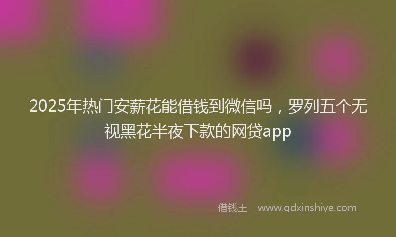2025年热门安薪花能借钱到微信吗，罗列五个无视黑花半夜下款的网贷app