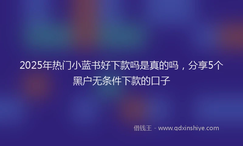 2025年热门小蓝书好下款吗是真的吗，分享5个黑户无条件下款的口子