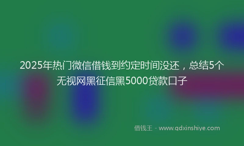 2025年热门微信借钱到约定时间没还，总结5个无视网黑征信黑5000贷款口子
