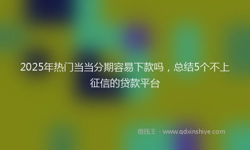 2025年热门当当分期容易下款吗，总结5个不上征信的贷款平台