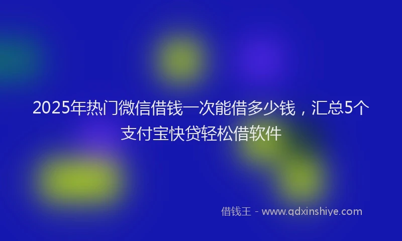 2025年热门微信借钱一次能借多少钱，汇总5个支付宝快贷轻松借软件