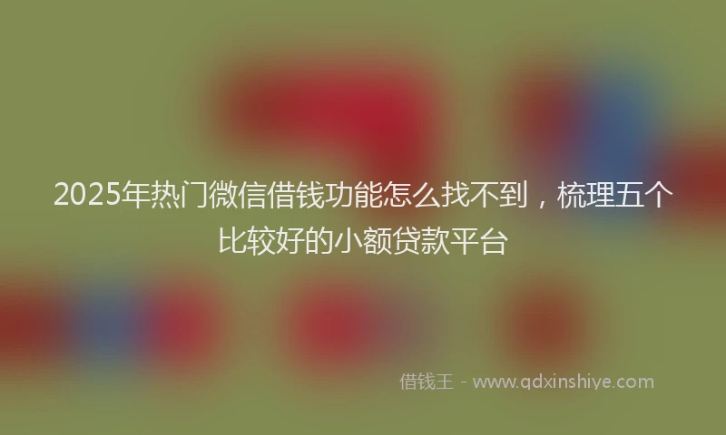 2025年热门微信借钱功能怎么找不到，梳理五个比较好的小额贷款平台