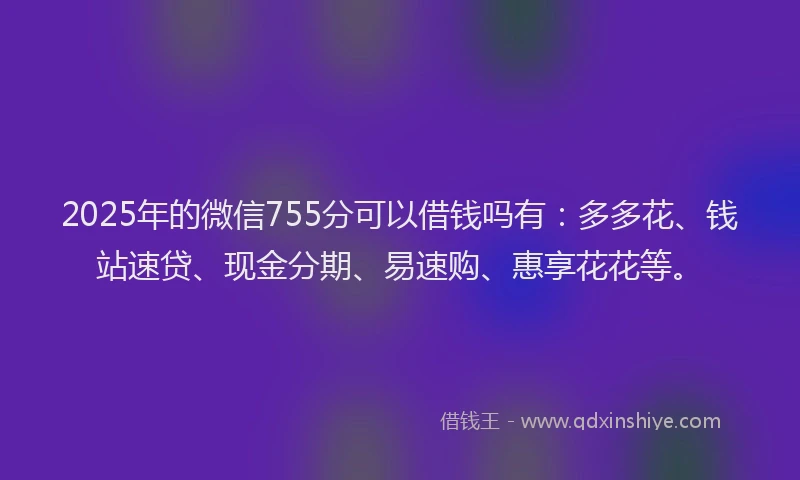 2025年的微信755分可以借钱吗有：多多花、钱站速贷、现金分期、易速购、惠享花花等。
