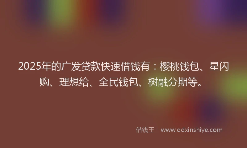 2025年的广发贷款快速借钱有：樱桃钱包、星闪购、理想给、全民钱包、树融分期等。