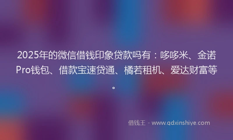 2025年的微信借钱印象贷款吗有：哆哆米、金诺Pro钱包、借款宝速贷通、橘若租机、爱达财富等。