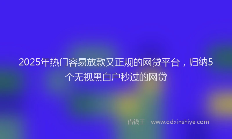 2025年热门容易放款又正规的网贷平台，归纳5个无视黑白户秒过的网贷