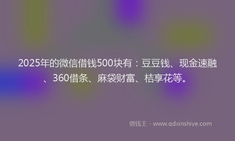 2025年的微信借钱500块有：豆豆钱、现金速融、360借条、麻袋财富、桔享花等。