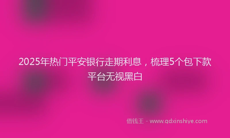 2025年热门平安银行走期利息，梳理5个包下款平台无视黑白