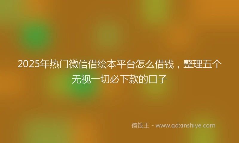 2025年热门微信借绘本平台怎么借钱，整理五个无视一切必下款的口子