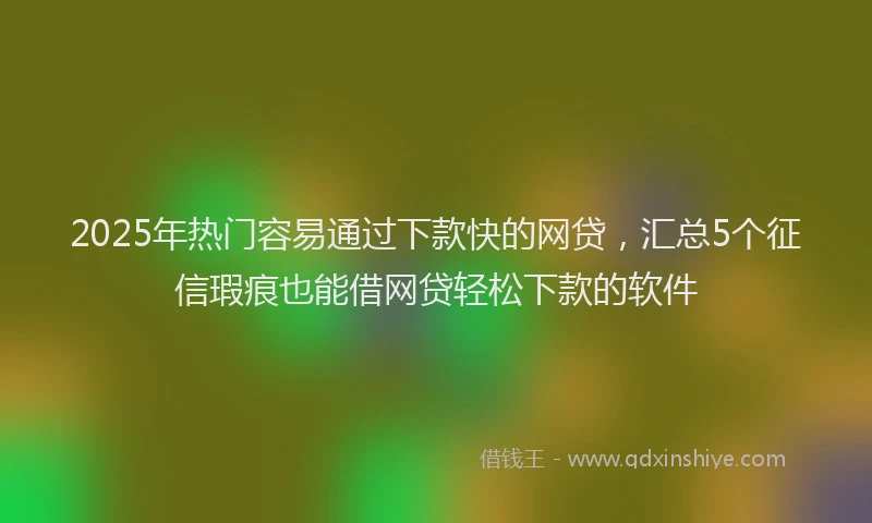 2025年热门容易通过下款快的网贷，汇总5个征信瑕疵也能借网贷轻松下款的软件