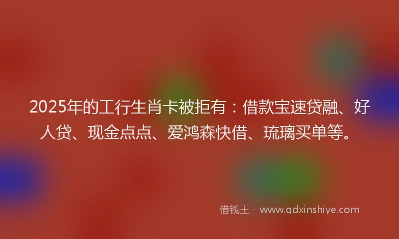 2025年的工行生肖卡被拒有：借款宝速贷融、好人贷、现金点点、爱鸿森快借、琉璃买单等。