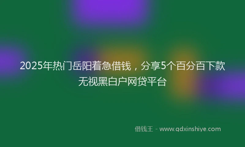 2025年热门岳阳着急借钱，分享5个百分百下款无视黑白户网贷平台