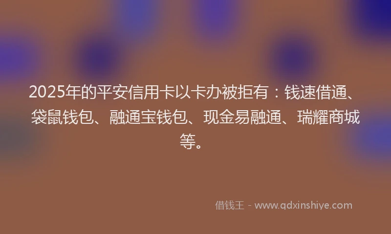 2025年的平安信用卡以卡办被拒有：钱速借通、袋鼠钱包、融通宝钱包、现金易融通、瑞耀商城等。