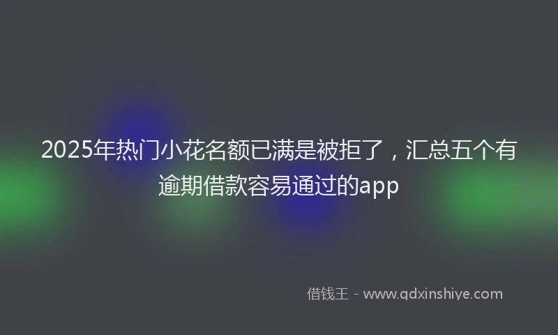2025年热门小花名额已满是被拒了，汇总五个有逾期借款容易通过的app