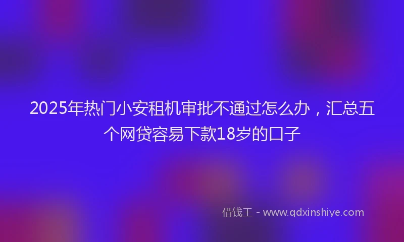 2025年热门小安租机审批不通过怎么办，汇总五个网贷容易下款18岁的口子