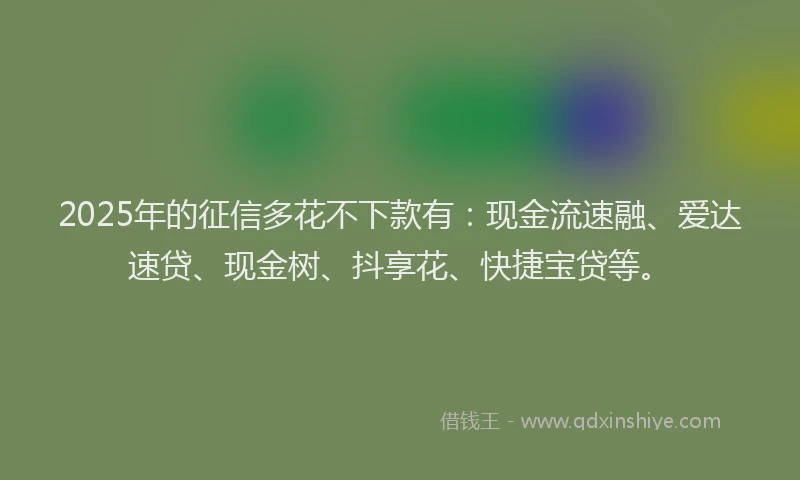 2025年的征信多花不下款有：现金流速融、爱达速贷、现金树、抖享花、快捷宝贷等。