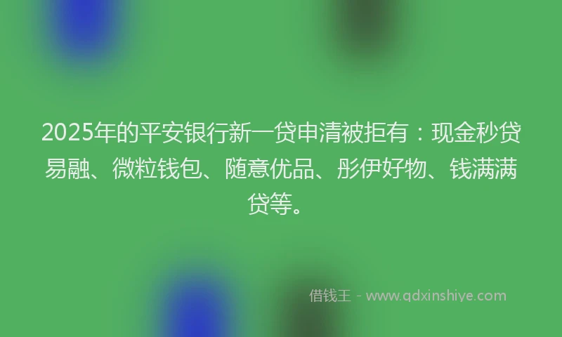 2025年的平安银行新一贷申清被拒有：现金秒贷易融、微粒钱包、随意优品、彤伊好物、钱满满贷等。