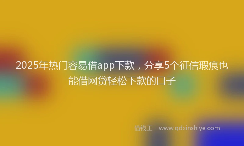 2025年热门容易借app下款，分享5个征信瑕疵也能借网贷轻松下款的口子
