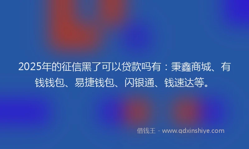 2025年的征信黑了可以贷款吗有：秉鑫商城、有钱钱包、易捷钱包、闪银通、钱速达等。