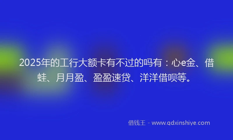 2025年的工行大额卡有不过的吗有：心e金、借蛙、月月盈、盈盈速贷、洋洋借呗等。