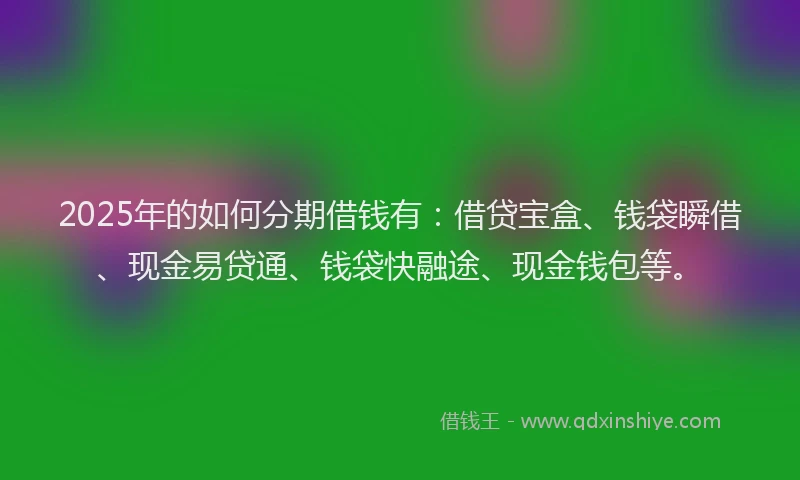 2025年的如何分期借钱有：借贷宝盒、钱袋瞬借、现金易贷通、钱袋快融途、现金钱包等。