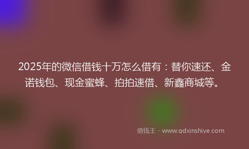 2025年的微信借钱十万怎么借有：替你速还、金诺钱包、现金蜜蜂、拍拍速借、新鑫商城等。