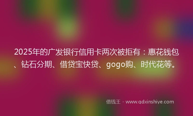 2025年的广发银行信用卡两次被拒有：惠花钱包、钻石分期、借贷宝快贷、gogo购、时代花等。